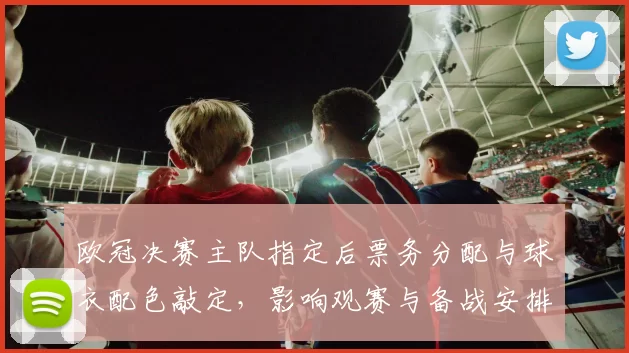 欧冠决赛主队指定后票务分配与球衣配色敲定，影响观赛与备战安排